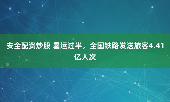 安全配资炒股 暑运过半，全国铁路发送旅客4.41亿人次