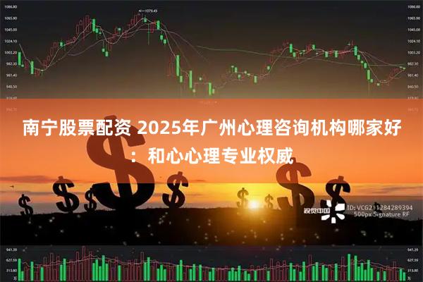 南宁股票配资 2025年广州心理咨询机构哪家好:和心心理专业权威