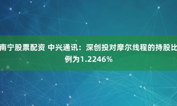 南宁股票配资 中兴通讯：深创投对摩尔线程的持股比例为1.2246%