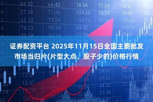 证券配资平台 2025年11月15日全国主要批发市场当归片(片型大点、股子少的)价格行情