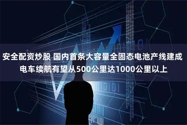 安全配资炒股 国内首条大容量全固态电池产线建成 电车续航有望从500公里达1000公里以上