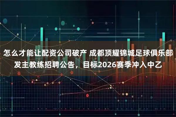 怎么才能让配资公司破产 成都顶耀锦城足球俱乐部发主教练招聘公告，目标2026赛季冲入中乙