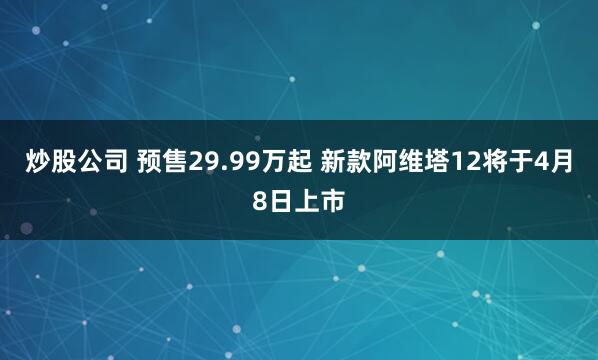 炒股公司 预售29.99万起 新款阿维塔12将于4月8日上市