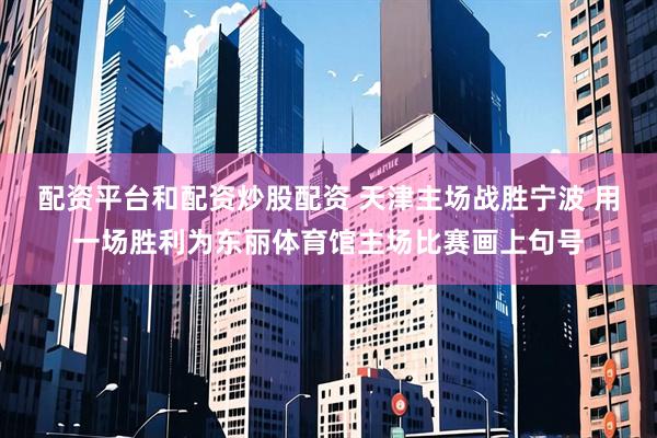 配资平台和配资炒股配资 天津主场战胜宁波 用一场胜利为东丽体育馆主场比赛画上句号