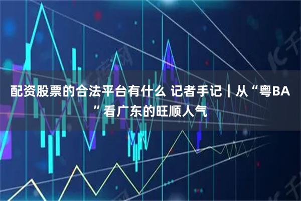 配资股票的合法平台有什么 记者手记｜从“粤BA”看广东的旺顺人气