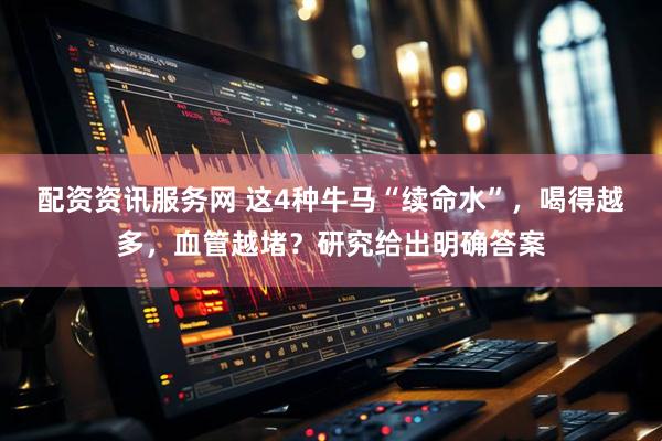 配资资讯服务网 这4种牛马“续命水”，喝得越多，血管越堵？研究给出明确答案